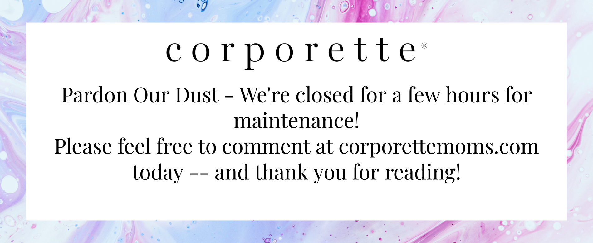 splash page notifies readers that site is down for maintenance -- text reads: Pardon Our Dust - We're closed for a few hours for maintenance!
Please feel free to comment at corporettemoms.com today -- and thank you for reading!